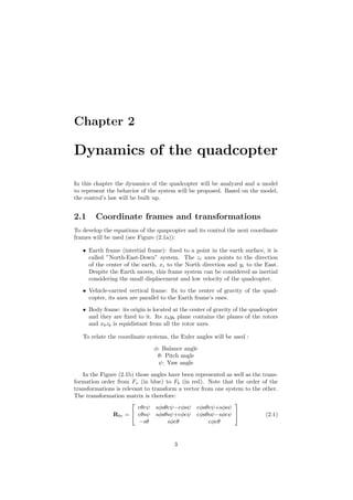 Chapter 2
Dynamics of the quadcopter
In this chapter the dynamics of the quadcopter will be analyzed and a model
to represent the behavior of the system will be proposed. Based on the model,
the control’s law will be built up.
2.1 Coordinate frames and transformations
To develop the equations of the quapcopter and its control the next coordinate
frames will be used (see Figure (2.1a)):
• Earth frame (intertial frame): ﬁxed to a point in the earth surface, it is
called ”North-East-Down” system. The zi axes points to the direction
of the center of the earth, xi to the North direction and yi to the East.
Despite the Earth moves, this frame system can be considered as inertial
considering the small displacement and low velocity of the quadcopter.
• Vehicle-carried vertical frame: ﬁx to the center of gravity of the quad-
copter, its axes are parallel to the Earth frame’s ones.
• Body frame: its origin is located at the center of gravity of the quadcopter
and they are ﬁxed to it. Its xbyb plane contains the planes of the rotors
and xbzb is equidistant from all the rotor axes.
To relate the coordinate systems, the Euler angles will be used :
φ: Balance angle
θ: Pitch angle
ψ: Yaw angle
In the Figure (2.1b) those angles have been represented as well as the trans-
formation order from Fv (in blue) to Fb (in red). Note that the order of the
transformations is relevant to transform a vector from one system to the other.
The transformation matrix is therefore:
Rbv =


cθcψ sφsθcψ−cφsψ cφsθcψ+sφsψ
cθsψ sφsθsψ+cφcψ cφsθsψ−sφcψ
−sθ sφcθ cφcθ

 (2.1)
3
 