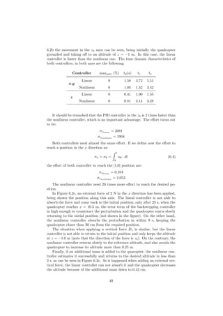 6.2b the movement in the zb axes can be seen, being initially the quadcopter
grounded and taking oﬀ to an altitude of z = −1 m. In this case, the linear
controller is faster than the nonlinear one. The time domain characteristics of
both controllers, in both axes are the following:
Controller maxover (%) td(s) tr ts
x,y
Linear 0 1.58 3.72 5.51
Nonlinear 6 1.05 1.52 3.42
z
Linear 0 0.41 1.00 1.55
Nonlinear 0 0.81 2.14 3.28
It should be remarked that the PID controller in the zb is 2 times faster than
the nonlinear controller, which is an important advantage. The eﬀort turns out
to be:
σzlinear
= 2081
σznonlinear
= 1904
Both controllers need almost the same eﬀort. If we deﬁne now the eﬀort to
reach a position in the x direction as:
σx = σθ =
t
0
uθ · dt (6.4)
the eﬀort of both controller to reach the [1,0] position are:
σxlinear
= 0.104
σxnonlinear
= 2.053
The nonlinear controller need 20 times more eﬀort to reach the desired po-
sition.
In Figure 6.2c, an external force of 2 N in the x direction has been applied,
being shown the position along this axis. The lineal controller is not able to
absorb the force and come back to the initial position; only after 25 s, when the
quadcopter reaches x = 10.5 m, the error term of the backstepping controller
in high enough to counteract the perturbation and the quadcopter starts slowly
returning to the initial position (not shown in the ﬁgure). On the other hand,
the nonlinear controller absorbs the perturbation in within 9 s, keeping the
quadcopter closer than 30 cm from the required position.
The situation when applying a vertical force Dz is similar, but the linear
controller is not able to return to the initial position and only keeps the altitude
at z = −1.6 m (note that the direction of the force is zb). On the contrary, the
nonlinear controller returns slowly to the reference altitude, and also avoids the
quadcopter to increase its altitude more than 0.25 m.
Finally, if an additional mass is added to the quacopter, the nonlinear con-
troller estimates it successfully and returns to the desired altitude in less than
2 s, as can be seen in Figure 6.2e. As it happened when adding an external ver-
tical force, the linear controller can not absorb it and the quadcopter decreases
the altitude because of the additional mass down to 0.42 cm.
49
 