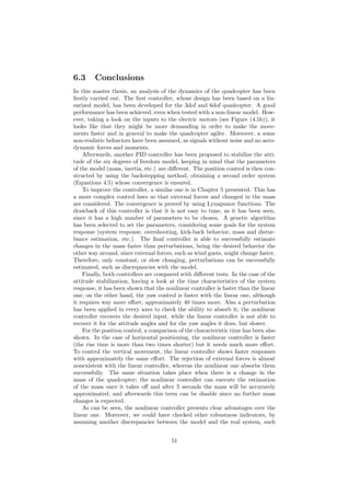 6.3 Conclusions
In this master thesis, an analysis of the dynamics of the quadcopter has been
ﬁrstly carried out. The ﬁrst controller, whose design has been based on a lin-
earized model, has been developed for the 3dof and 6dof quadcopter. A good
performance has been achieved, even when tested with a non-linear model. How-
ever, taking a look on the inputs to the electric motors (see Figure (4.5b)), it
looks like that they might be more demanding in order to make the move-
ments faster and in general to make the quadcopter agiler. Moreover, a some
non-realistic behaviors have been assumed, as signals without noise and no aero-
dynamic forces and moments.
Afterwards, another PID controller has been proposed to stabilize the atti-
tude of the six degrees of freedom model, keeping in mind that the parameters
of the model (mass, inertia, etc.) are diﬀerent. The position control is then con-
structed by using the backstepping method, obtaining a second order system
(Equations 4.5) whose convergence is ensured.
To improve the controller, a similar one is in Chapter 5 presented. This has
a more complex control laws so that external forces and changed in the mass
are considered. The convergence is proved by using Lynapunov functions. The
drawback of this controller is that it is not easy to tune, as it has been seen,
since it has a high number of parameters to be chosen. A genetic algorithm
has been selected to set the parameters, considering some goals for the system
response (system response, overshooting, kick-back behavior, mass and distur-
bance estimation, etc.). The ﬁnal controller is able to successfully estimate
changes in the mass faster than perturbations, being the desired behavior the
other way around, since external forces, such as wind gusts, might change faster.
Therefore, only constant, or slow changing, perturbations can be successfully
estimated, such as discrepancies with the model.
Finally, both controllers are compared with diﬀerent tests. In the case of the
attitude stabilization, having a look at the time characteristics of the system
response, it has been shown that the nonlinear controller is faster than the linear
one; on the other hand, the yaw control is faster with the linear one, although
it requires way more eﬀort, approximately 40 times more. Also a perturbation
has been applied in every axes to check the ability to absorb it; the nonlinear
controller recovers the desired input, while the linear controller is not able to
recover it for the attitude angles and for the yaw angles it does, but slower.
For the position control, a comparison of the characteristic time has been also
shown. In the case of horizontal positioning, the nonlinear controller is faster
(the rise time is more than two times shorter) but it needs much more eﬀort.
To control the vertical movement, the linear controller shows faster responses
with approximately the same eﬀort. The rejection of external forces is almost
nonexistent with the linear controller, whereas the nonlinear one absorbs them
successfully. The same situation takes place when there is a change in the
mass of the quadcopter; the nonlinear controller can execute the estimation
of the mass once it takes oﬀ and after 5 seconds the mass will be accurately
approximated, and afterwards this term can be disable since no further mass
changes is expected.
As can be seen, the nonlinear controller presents clear advantages over the
linear one. Moreover, we could have checked other robustness indicators, by
assuming another discrepancies between the model and the real system, such
51
 