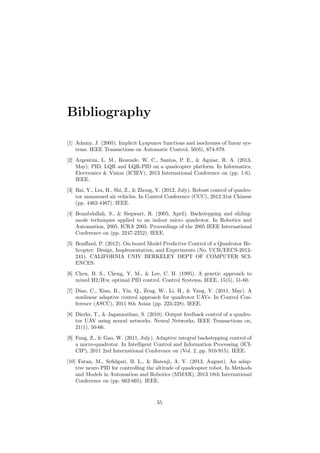 Bibliography
[1] Adamy, J. (2005). Implicit Lyapunov functions and isochrones of linear sys-
tems. IEEE Transactions on Automatic Control, 50(6), 874-879.
[2] Argentim, L. M., Rezende, W. C., Santos, P. E., & Aguiar, R. A. (2013,
May). PID, LQR and LQR-PID on a quadcopter platform. In Informatics,
Electronics & Vision (ICIEV), 2013 International Conference on (pp. 1-6).
IEEE.
[3] Bai, Y., Liu, H., Shi, Z., & Zhong, Y. (2012, July). Robust control of quadro-
tor unmanned air vehicles. In Control Conference (CCC), 2012 31st Chinese
(pp. 4462-4467). IEEE.
[4] Bouabdallah, S., & Siegwart, R. (2005, April). Backstepping and sliding-
mode techniques applied to an indoor micro quadrotor. In Robotics and
Automation, 2005. ICRA 2005. Proceedings of the 2005 IEEE International
Conference on (pp. 2247-2252). IEEE.
[5] Bouﬀard, P. (2012). On-board Model Predictive Control of a Quadrotor He-
licopter: Design, Implementation, and Experiments (No. UCB/EECS-2012-
241). CALIFORNIA UNIV BERKELEY DEPT OF COMPUTER SCI-
ENCES.
[6] Chen, B. S., Cheng, Y. M., & Lee, C. H. (1995). A genetic approach to
mixed H2/H∞ optimal PID control. Control Systems, IEEE, 15(5), 51-60.
[7] Diao, C., Xian, B., Yin, Q., Zeng, W., Li, H., & Yang, Y. (2011, May). A
nonlinear adaptive control approach for quadrotor UAVs. In Control Con-
ference (ASCC), 2011 8th Asian (pp. 223-228). IEEE.
[8] Dierks, T., & Jagannathan, S. (2010). Output feedback control of a quadro-
tor UAV using neural networks. Neural Networks, IEEE Transactions on,
21(1), 50-66.
[9] Fang, Z., & Gao, W. (2011, July). Adaptive integral backstepping control of
a micro-quadrotor. In Intelligent Control and Information Processing (ICI-
CIP), 2011 2nd International Conference on (Vol. 2, pp. 910-915). IEEE.
[10] Fatan, M., Seﬁdgari, B. L., & Barenji, A. V. (2013, August). An adap-
tive neuro PID for controlling the altitude of quadcopter robot. In Methods
and Models in Automation and Robotics (MMAR), 2013 18th International
Conference on (pp. 662-665). IEEE.
55
 
