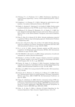 [11] Fleming, P. J., & Purshouse, R. C. (2002). Evolutionary algorithms in
control systems engineering: a survey. Control engineering practice, 10(11),
1223-1241.
[12] Giagkiozis, I., & Fleming, P. J. (2015). Methods for multi-objective opti-
mization: An analysis. Information Sciences, 293, 338-350.
[13] Hably, A., Kendoul, F., Marchand, N., & Castillo, P. (2006). Further results
on global stabilization of the PVTOL aircraft. Positive Systems, 303-310.
[14] Hoﬀmann, G. M., Huang, H., Waslander, S. L., & Tomlin, C. J. (2007, Au-
gust). Quadrotor helicopter ﬂight dynamics and control: Theory and exper-
iment. In Proc. of the AIAA Guidance, Navigation, and Control Conference
(Vol. 2).
[15] Huo, X., Huo, M., & Karimi, H. R. (2014). Attitude stabilization control of
a quadrotor UAV by using backstepping approach. Mathematical Problems
in Engineering, 2014.
[16] Lee, K. U., Kim, H. S., Park, J. B., & Choi, Y. H. (2012, October). Hovering
control of a quadrotor. In Control, Automation and Systems (ICCAS), 2012
12th International Conference on (pp. 162-167). IEEE.
[17] Li, J., & Li, Y. (2011, August). Dynamic analysis and PID control for
a quadrotor. In Mechatronics and Automation (ICMA), 2011 International
Conference on (pp. 573-578). IEEE.
[18] NG TZE HUI, T. H. O. M. A. S. (2007). Design optimization of small-scale
unmanned air vehicles (Doctoral dissertation).
[19] Palunko, I., & Fierro, R. (2011, August). Adaptive control of a quadrotor
with dynamic changes in the center of gravity. In Proceedings 18th IFAC
World Congress (Vol. 18, No. 1, pp. 2626-2631).
[20] Santos, M., Lopez, V., & Morata, F. (2010, November). Intelligent fuzzy
controller of a quadrotor. In Intelligent Systems and Knowledge Engineering
(ISKE), 2010 International Conference on (pp. 141-146). IEEE.
[21] Shen, J. C. (2002). New tuning method for PID controller. ISA transactions,
41(4), 473-484.
[22] Sutarto, H. Y., Budiyono, A., Joelianto, E., & Hiong, G. T. (2006, Decem-
ber). Switched linear control of a model helicopter. In Control, Automation,
Robotics and Vision, 2006. ICARCV’06. 9th International Conference on
(pp.1-8). IEEE.
[23] Yang, Z., & Pedersen, G. (2006, October). Automatic tuning of PID con-
troller for a 1-D levitation system using a genetic algorithm-a real case study.
In Computer Aided Control System Design, 2006 IEEE International Con-
ference on Control Applications, 2006 IEEE International Symposium on
Intelligent Control, 2006 IEEE (pp. 3098-3103). IEEE.
[24] Zulu, A., & John, S. (2014). A Review of Control Algorithms for Au-
tonomous Quadrotors. Open Journal of Applied Sciences, 4(14), 547.
56
 