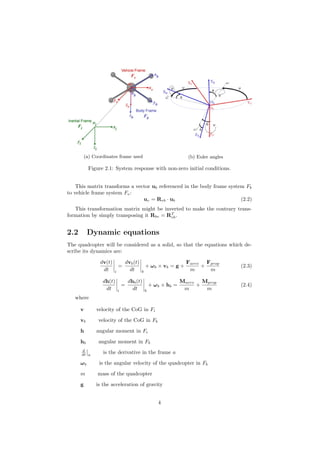 (a) Coordinates frame used (b) Euler angles
Figure 2.1: System response with non-zero initial conditions.
This matrix transforms a vector ub referenced in the body frame system Fb
to vehicle frame system Fv:
uv = Rvb · ub (2.2)
This transformation matrix might be inverted to make the contrary trans-
formation by simply transposing it Rbv = RT
vb.
2.2 Dynamic equations
The quadcopter will be considered as a solid, so that the equations which de-
scribe its dynamics are:
dv(t)
dt i
=
dvb(t)
dt b
+ ωb × vb = g +
Faero
m
+
Fprop
m
(2.3)
dh(t)
dt i
=
dhb(t)
dt b
+ ωb × hb =
Maero
m
+
Mprop
m
(2.4)
where
v velocity of the CoG in Fi
vb velocity of the CoG in Fb
h angular moment in Fi
hb angular moment in Fb
d
dt a
is the derivative in the frame a
ωb is the angular velocity of the quadcopter in Fb
m mass of the quadcopter
g is the acceleration of gravity
4
 