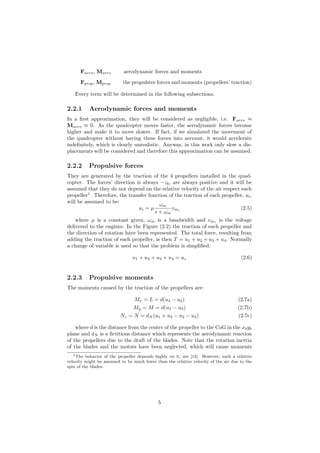 Faero, Maero aerodynamic forces and moments
Fprop, Mprop the propulsive forces and moments (propellers’ traction)
Every term will be determined in the following subsections.
2.2.1 Aerodynamic forces and moments
In a ﬁrst approximation, they will be considered as negligible, i.e. Faero ≈
Maero ≈ 0. As the quadcopter moves faster, the aerodynamic forces become
higher and make it to move slower. If fact, if we simulated the movement of
the quadcopter without having these forces into account, it would accelerate
indeﬁnitely, which is clearly unrealistic. Anyway, in this work only slow a dis-
placements will be considered and therefore this approximation can be assumed.
2.2.2 Propulsive forces
They are generated by the traction of the 4 propellers installed in the quad-
copter. The forces’ direction is always −zb, are always positive and it will be
assumed that they do not depend on the relative velocity of the air respect each
propeller1
. Therefore, the transfer function of the traction of each propeller, ui,
will be assumed to be:
ui = µ
ωm
s + ωm
vmi
(2.5)
where µ is a constant given, ωm is a bandwidth and vmi
is the voltage
delivered to the engines. In the Figure (2.2) the traction of each propeller and
the direction of rotation have been represented. The total force, resulting from
adding the traction of each propeller, is then T = u1 + u2 + u3 + u4. Normally
a change of variable is used so that the problem is simpliﬁed:
u1 + u2 + u3 + u4 = uz (2.6)
2.2.3 Propulsive moments
The moments caused by the traction of the propellers are:
Mx = L = d(u4 − u2) (2.7a)
My = M = d(u1 − u3) (2.7b)
Nz = N = dN (u1 + u3 − u2 − u4) (2.7c)
where d is the distance from the center of the propeller to the CoG in the xbyb
plane and dN is a ﬁctitious distance which represents the aerodynamic reaction
of the propellers due to the draft of the blades. Note that the rotation inertia
of the blades and the motors have been neglected, which will cause moments
1The behavior of the propeller depends highly on it, see [14]. However, such a relative
velocity might be assumed to be much lower than the relative velocity of the air due to the
spin of the blades.
5
 