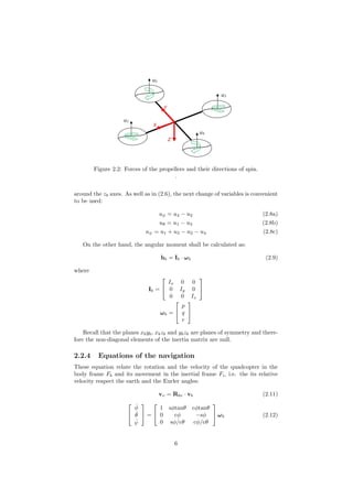 Figure 2.2: Forces of the propellers and their directions of spin.
.
around the zb axes. As well as in (2.6), the next change of variables is convenient
to be used:
uφ = u4 − u2 (2.8a)
uθ = u1 − u3 (2.8b)
uψ = u1 + u3 − u2 − u4 (2.8c)
On the other hand, the angular moment shall be calculated as:
hb = Ib · ωb (2.9)
where
Ib =


Ix 0 0
0 Iy 0
0 0 Iz


ωb =


p
q
r


Recall that the planes xbyb, xbzb and ybzb are planes of symmetry and there-
fore the non-diagonal elements of the inertia matrix are null.
2.2.4 Equations of the navigation
These equation relate the rotation and the velocity of the quadcopter in the
body frame Fb and its movement in the inertial frame Fi, i.e. the its relative
velocity respect the earth and the Eurler angles:
vv = Rbv · vb (2.11)


˙φ
˙θ
˙ψ

 =


1 sφtanθ cφtanθ
0 cφ −sφ
0 sφ/cθ cφ/cθ

 ωb (2.12)
6
 