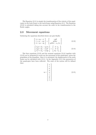 The Equation (2.11) is simply the transformation of the velocity of the quad-
copter in the body frame to the earth frame using Equation (2.1). The Equation
(2.12) is calculated taking into account the order in the transformation in the
Eurler angles.
2.3 Movement equations
Gathering the equations described above one gets ﬁnally:


˙u + wq − vr
˙v + ur − wp
˙w + vp − uq

 =


−gsθ
gcθsφ
gcθcφ − uz/m

 (2.13)


Ix ˙p + (Iz − Iy)rq
Iy ˙q + (Ix − Iz)pr
Iz ˙r + (Iy − Ix)qp

 =


d · uφ
d · uθ
dN · uψ

 (2.14)
The force equations (2.13) and the moment equations (2.14) together with
(2.12) can be integrated to work out the movement of the quadcopter, given the
propulsion of the propellers. Once it is calculated, the displacement in the earth
frame can be calculated with (2.11). In the Appendix (A.1) the parameters of
the quadcopter have been collected. The state of the system will be deﬁned
then:
x =














u
v
w
p
q
r
φ
θ
ψ














(2.15)
7
 