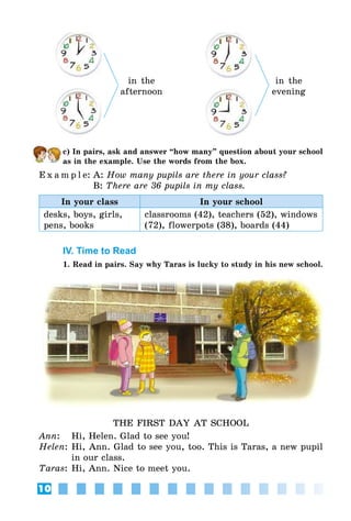 10
in the
afternoon
in the
evening
c) In pairs, ask and answer “how many” question about your school
as in the example. Use the words from the box.
E x a m p l e:	A: How many pupils are there in your class?
	 B: There are 36 pupils in my class.
In your class In your school
desks, boys, girls,
pens, books
classrooms (42), teachers (52), windows
(72), flowerpots (38), boards (44)
IV. Time to Read
1. Read in pairs. Say why Taras is lucky to study in his new school.
THE FIRST DAY AT SCHOOL
Ann:	 Hi, Helen. Glad to see you!
Helen:	Hi, Ann. Glad to see you, too. This is Taras, a new pupil
in our class.
Taras:	Hi, Ann. Nice to meet you.
 
