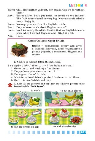 101
lesson 4
Steve:	 Oh, I like neither yoghurt, nor cream. Can we do without
them?
Ann:	 Tastes differ. Let’s put much ice cream on top instead.
The fruit tower should be very big. Now our fruit salad is
ready. Enjoy it.
Steve:	 Yummy, yummy. It’s like English truffle.
Ann:	 Do you know much about English cuisine?
Steve:	 No, I know only this dish. I tasted it at my English friend’s
place when I visited England and I liked it a lot.
Ann:	 I see.
Across Cultures: Great Britain
	 truffle – популярний десерт для дітей
у Великій Британії, який складається з
різних фруктів, з вершками. Подається з
тортом
2. Kitchen or cuisine? Fill in the right word.
E x a m p l e:	I like Italian ... . → I like Italian cuisine.
1. Go to the ... and wash up after dinner.
2. Do you have your meals in the ...?
3. I’m a great fun of British ... .
4. My international friends prefer Ukrainian ... to others.
5. Our ... is comfortable and cosy.
3. Look at the pictures and say how the children prepare their
favourite dish “Fruit Tower”.
to wash to cut into pieces
to put ice cream on top to add strawberries
 