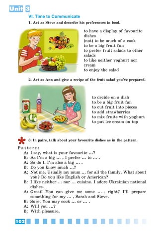 102
Unit 3
VI. Time to Communicate
1. Act as Steve and describe his preferences in food.
to have a display of favourite
dishes
(not) to be much of a cook
to be a big fruit fun
to prefer fruit salads to other
salads
to like neither yoghurt nor
cream
to enjoy the salad
2. Act as Ann and give a recipe of the fruit salad you’ve prepared.
to decide on a dish
to be a big fruit fan
to cut fruit into pieces
to add strawberries
to mix fruits with yoghurt
to put ice cream on top
3. In pairs, talk about your favourite dishes as in the pattern.
P a t t e r n:
A:	 I say, what is your favourite ...?
B:	 As I’m a big ... , I prefer ... to ... .
A:	 So do I. I’m also a big ... .
B:	 Do you know much ...?
A:	 Not me. Usually my mum ... for all the family. What about
you? Do you like English or American?
B:	 I like neither ... nor ... cuisine. I adore Ukrainian national
dishes.
A:	 Great! You can give me some ... , right? I’ll prepare
something for my ... , Sarah and Steve.
B:	 Sure. You may cook ... or ... .
A:	 Will you ...?
B:	 With pleasure.
 