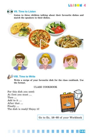 103
lesson 4
VII. Time to Listen
Listen to three children talking about their favourite dishes and
match the speakers to their dishes.
VIII. Time to Write
Write a recipe of your favourite dish for the class cookbook. Use
the format.
CLASS COOKBOOK
For this dish you need:
At first you must ...
Then ...
Add to it ...
After that ...
Finally ...
The dish is ready! Enjoy it!
Go to Ex. 58–60 of your Workbook
 