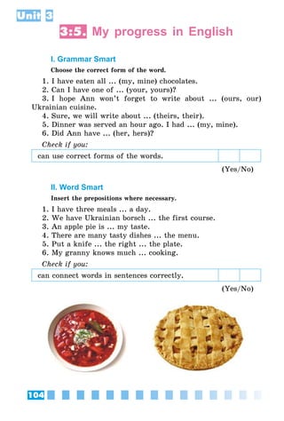 104
Unit 3
3:5. My progress in English
I. Grammar Smart
Choose the correct form of the word.
1. I have eaten all ... (my, mine) chocolates.
2. Can I have one of ... (your, yours)?
3. I hope Ann won’t forget to write about ... (ours, our)
Ukrainian cuisine.
4. Sure, we will write about ... (theirs, their).
5. Dinner was served an hour ago. I had ... (my, mine).
6. Did Ann have ... (her, hers)?
Check if you:
can use correct forms of the words.
(Yes/No)
II. Word Smart
Insert the prepositions where necessary.
1. I have three meals ... a day.
2. We have Ukrainian borsch ... the first course.
3. An apple pie is ... my taste.
4. There are many tasty dishes ... the menu.
5. Put a knife ... the right ... the plate.
6. My granny knows much ... cooking.
Check if you:
can connect words in senten­ces correctly.
(Yes/No)
 