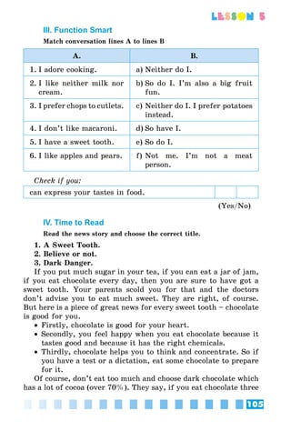 105
lesson 5
III. Function Smart
Match conversation lines A to lines B
A. B.
1.	I adore cooking. a)	Neither do I.
2.	I like neither milk nor
cream.
b)	So do I. I’m also a big fruit
fun.
3.	I prefer chops to cutlets. c)	Neither do I. I prefer potatoes
instead.
4.	I don’t like macaroni. d)	So have I.
5.	I have a sweet tooth. e)	So do I.
6.	I like apples and pears. f)	Not me. I’m not a meat
person.
Check if you:
can express your tastes in food.
(Yes/No)
IV. Time to Read
Read the news story and choose the correct title.
1. A Sweet Tooth.
2. Believe or not.
3. Dark Danger.
If you put much sugar in your tea, if you can eat a jar of jam,
if you eat chocolate every day, then you are sure to have got a
sweet tooth. Your parents scold you for that and the doctors
don’t advise you to eat much sweet. They are right, of course.
But here is a piece of great news for every sweet tooth – chocolate
is good for you.
•• Firstly, chocolate is good for your heart.
•• Secondly, you feel happy when you eat chocolate because it
tastes good and because it has the right chemicals.
•• Thirdly, chocolate helps you to think and concentrate. So if
you have a test or a dictation, eat some chocolate to prepare
for it.
Of course, don’t eat too much and choose dark chocolate which
has a lot of cocoa (over 70%). They say, if you eat chocolate three
 