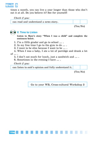 106
Unit 3
times a month, you can live a year longer than those who don’t
eat it at all. Do you believe it? See for yourself!
Check if you:
can read and understand a news story.
(Yes/No)
V. Time to Listen
Listen to Mary’s story “When I was a child” and complete the
sentences below.
1. I’m a fifth grader and go to school ... .
2. In my free time I go to the gym to do ... .
3. I want to be slim because I want to be ... .
4. When I was a baby, I ate a lot of porridge and drank a lot
of ... .
5. I don’t eat much for lunch, just a sandwich and ... .
6. Sometimes in the evening I have ... .
Check if you:
can listen to smb’s opinion and fully understand it.
(Yes/No)
Go to your WB, Cross-cultural Workshop 3
 