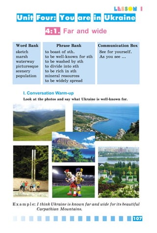 107
lesson 1
Unit Four: You are in Ukraine
4:1. Far and wide
Word Bank Phrase Bank Communication Box
sketch
marsh
waterway
picturesque
scenery
population
to boast of sth.
to be well-known for sth
to be washed by sth
to divide into sth
to be rich in sth
mineral resources
to be widely spread
See for yourself.
As you see ...
I. Conversation Warm-up
Look at the photos and say what Ukraine is well-known for.
E x a m p l e:	I think Ukraine is known far and wide for its beautiful
Carpathian Mountains.
 