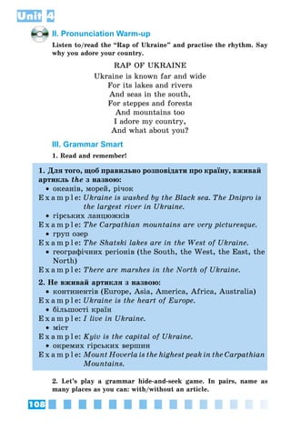 108
Unit 4
II. Pronunciation Warm-up
Listen to/read the “Rap of Ukraine” and practise the rhythm. Say
why you adore your country.
RAP OF UKRAINE
Ukraine is known far and wide
For its lakes and rivers
And seas in the south,
For steppes and forests
And mountains too
I adore my country,
And what about you?
III. Grammar Smart
1. Read and remember!
1. Для того, щоб правильно розповідати про країну, вживай
артикль the з назвою:
•• океанів, морей, річок
E x a m p l e:	Ukraine is washed by the Black sea. The Dnipro is
the largest river in Ukraine.
•• гірських ланцюжків
E x a m p l e:	The Carpathian mountains are very picturesque.
•• груп озер
E x a m p l e:	The Shatski lakes are in the West of Ukraine.
•• географічних регіонів (the South, the West, the East, the
North)
E x a m p l e:	There are marshes in the North of Ukraine.
2. Не вживай артикля з назвою:
•• континентів (Europe, Asia, America, Africa, Australia)
E x a m p l e:	Ukraine is the heart of Europe.
•• більшості країн
E x a m p l e:	I live in Ukraine.
•• міст
E x a m p l e:	Kyiv is the capital of Ukraine.
•• окремих гірських вершин
E x a m p l e:	Mount Hoverla is the highest peak in the Carpathian
Mountains.
2. Let’s play a grammar hide-and-seek game. In pairs, name as
many places as you can: with/without an article.
 