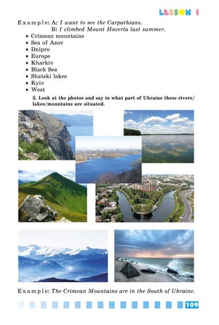 109
lesson 1
E x a m p l e:	A: I want to see the Carpathians.
	 B: I climbed Mount Hoverla last summer.
•• Crimean mountains
•• Sea of Azov
•• Dnipro
•• Europe
•• Kharkiv
•• Black Sea
•• Shatski lakes
•• Kyiv
•• West
3. Look at the photos and say in what part of Ukraine these rivers/
lakes/mountains are situated.
E x a m p l e:	The Crimean Mountains are in the South of Ukraine.
 