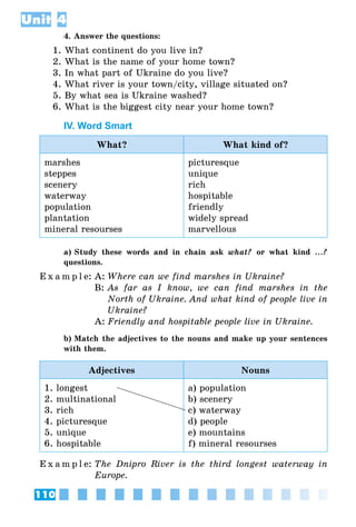 110
Unit 4
4. Answer the questions:
1. What continent do you live in?
2. What is the name of your home town?
3. In what part of Ukraine do you live?
4. What river is your town/city, village situated on?
5. By what sea is Ukraine washed?
6. What is the biggest city near your home town?
IV. Word Smart
What? What kind of?
marshes
steppes
scenery
waterway
population
plantation
mineral resourses
picturesque
unique
rich
hospitable
friendly
widely spread
marvellous
a) Study these words and in chain ask what? or what kind ...?
questions.
E x a m p l e:	A:	Where can we find marshes in Ukraine?
	 B:	As far as I know, we can find marshes in the
North of Ukraine. And what kind of people live in
Ukraine?
	 A:	Friendly and hospitable people live in Ukraine.
b) Match the adjectives to the nouns and make up your sentences
with them.
Adjectives Nouns
1. longest
2. multinational
3. rich
4. picturesque
5. unique
6. hospitable
a) population
b) scenery
c) waterway
d) people
e) mountains
f) mineral resourses
E x a m p l e:	The Dnipro River is the third longest waterway in
Europe.
 