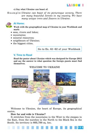 111
lesson 1
c) Say what Ukraine can boast of.
E x a m p l e:	Ukraine can boast of its picturesque scenery. There
are many beautiful forests in my country. We have
many unique trees and flowers in Ukraine.
At Home:
Work with the geographical map of Ukraine in your Workbook and
mark:
•• seas, rivers and lakes;
•• mountains;
•• mineral resources;
•• neighbours of Ukraine;
•• the biggest cities.
Go to Ex. 61–62 of your Workbook
V. Time to Read
Read the poster about Ukraine which was designed for Europe 2012
and say the answer to what question the foreign guests must find
themselves.
WELCOME TO UKRAINE
Welcome to Ukraine, the heart of Europe, its geographical
centre.
How far and wide is Ukraine?
It stretches from the mountains in the West to the steppes in
the East, from the marshes in the North to the Black Sea in the
South. Its territory is 603,700 sq. km.
 