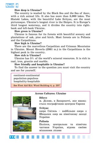 112
Unit 4
How deep is Ukraine?
The country is washed by the Black Sea and the Sea of Azov,
with a rich animal life. It also has more than 3,000 lakes. The
Shatski Lakes, with the beautiful Lake Svityaz, are the most
picturesque. Ukraine’s longest river is the Dnipro. It is Europe’s
third longest waterway, and it divides the country into right-
bank and left-bank Ukraine.
How green is Ukraine?
Ukraine is famous for its forests with beautiful scenery and
plantations of oak, pine and birch. Most forests are in Polissia
and the Carpathians.
How high is Ukraine?
There are the marvellous Carpathian and Crimean Mountains
in Ukraine. Mount Hoverla (2061 m.) in the Carpathians is the
highest peak in the country.
How rich is Ukraine?
Ukraine has 5% of the world’s mineral resources. It is rich in
coal, iron, granite and marble.
How friendly and hospitable is Ukraine?
To find the answer to the question you must visit the country
and see for yourself.
continent-continental
population-populous
hospitality-hospitable
See First Aid Kit: Word Building 4, p. 237
Across Cultures: Ukraine
Dilove
м. Ділове, в Закарпатті, яке вважа­
ється географічним центром Європи
Svityaz
озеро Світязь – найбільше озеро з
Шацьких озер на північному заході
України
Polissia
Полісся, центральна та північна
частини України, відома своїми
мішаними лісами
 
