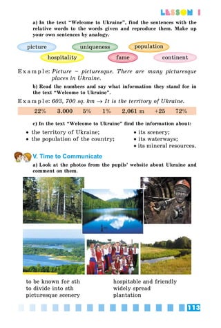 113
lesson 1
a) In the text “Welcome to Ukraine”, find the sentences with the
relative words to the words given and reproduce them. Make up
your own sentences by analogy.
continent
uniqueness
hospitality fame
picture population
E x a m p l e:	Picture – picturesque. There are many picturesque
places in Ukraine.
b) Read the numbers and say what information they stand for in
the text “Welcome to Ukraine”.
E x a m p l e:	603, 700 sq. km → It is the territory of Ukraine.
22%     3.000     5%     1%     2,061 m     +25     72%
c) In the text “Welcome to Ukraine” find the information about:
•• the territory of Ukraine;	 • its scenery;
•• the population of the country;	 • its waterways;
		 • its mineral resources.
V. Time to Communicate
a) Look at the photos from the pupils’ website about Ukraine and
comment on them.
to be known for sth	 hospitable and friendly
to divide into sth	 widely spread
picturesque scenery 	 plantation
 