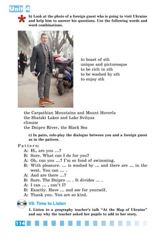 114
Unit 4
b) Look at the photo of a foreign guest who is going to visit Ukraine
and help him to answer his questions. Use the following words and
word combinations.
to boast of sth
unique and picturesque
to be rich in sth
to be washed by sth
to enjoy sth
the Carpathian Mountains and Mount Hoverlа
the Shatski Lakes and Lake Svityaz
сlimate
the Dnipro River, the Black Sea
c) In pairs, role-play the dialogue between you and a foreign guest
as in the pattern.
P a t t e r n:
A:	 Hi, are you ...?
B:	 Sure. What can I do for you?
A:	 Oh, can you ...? I’m so fond of swimming.
B:	 With pleasure. ... is washed by ... and there are ... in the
west. You can ... .
A:	 And are there ...?
B:	 Sure. The Dnipro ... . It divides ... .
A:	 I can ... , can’t I?
B:	 Exactly. Have ... and see for yourself.
A:	 Thank you. You are so kind.
VII. Time to Listen
1. Listen to a geography teacher’s talk “At the Map of Ukraine”
and say why the teacher asked her pupils to add to her story.
 