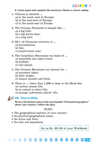 115
lesson 1
2. Listen again and complete the sentences. Choose a correct ending.
1. Ukraine is situated ...
a) in the south west of Europe;
b) in the east-west of Europe;
c) in the south-east of Europe.
2. The Crimean Peninsula is shaped like ...
a) a big fish;
b) a big brown bear;
c) a long boot.
3. 95% of Ukrainian territory is ...
a) mountainous;
b) flat;
c) mixed forest zone.
4. The Carpathian Mountains can boast of ...
a) waterfalls and rapid rivers;
b) wildlife;
c) rare plants.
5. The Crimean Mountains are famous for ...
a) mountain lakes;
b) their height;
c) unique animals and birds.
6. There is ... lower than 1,500 m deep in the Black Sea.
a) various animal life;
b) no animal or plant life;
c) strange underwater plants’ life.
VIII. Time to Write
Writea10-sentenceentrytotheencyclopedia“NationalGeographics”
about your country. Follow the plan.
PLAN:
•• The geographical position of your country.
•• Its physical geographical zones.
•• Its fauna and flora.
•• Its area and population.
Go to Ex. 63–65 of your Workbook
 