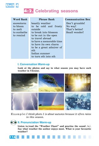 116
Unit 4
4:2. Celebrating seasons
Word Bank Phrase Bank Communication Box
snowstorm
to bloom
to melt
to sunbathe
to remind
beastly weather
to be cold and frosty
outside
to break into blossom
to be out in the open
to travel abroad
to have a memorable time
to have its own charm
to be a great admirer of
sth
Indian summer
to turn sth into sth
Don’t grumble!
No way!
That’s better!
Small wonder!
I. Conversation Warm-up
Look at the photos and say in what season you may have such
weather in Ukraine.
E x a m p l e:	I think photo 1 is about autumn because it often rains
in this season.
II. Pronunciation Warm-up
Listen to/read the “Weather Chant” and practise the sound /w/.
Say what weather the author enjoys most. What is your favourite
weather?
 