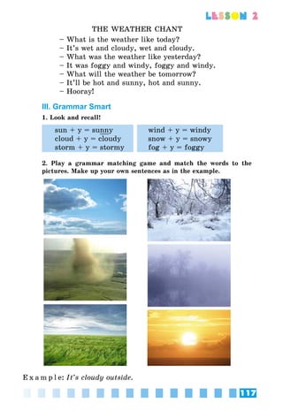117
lesson 2
THE WEATHER CHANT
– What is the weather like today?
– It’s wet and cloudy, wet and cloudy.
– What was the weather like yesterday?
– It was foggy and windy, foggy and windy.
– What will the weather be tomorrow?
– It’ll be hot and sunny, hot and sunny.
– Hooray!
III. Grammar Smart
1. Look and recall!
sun + y = sunny
cloud + y = cloudy
storm + y = stormy
wind + y = windy
snow + y = snowy
fog + y = foggy
2. Play a grammar matching game and match the words to the
pictures. Make up your own sentences as in the example.
E x a m p l e:	It’s cloudy outside.
 