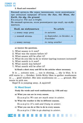118
Unit 4
3. Read and remember!
Вживай артикль the перед іменниками, коли розповідаєш
про унікальні природні об’єкти: the Sun, the Moon, the
Earth, the sky, the ground.
E x a m p l e: The sun is bright.
Не вживай артиклю, коли розповідаєш про події, що відбу­
ваються.
Події, що відбуваються No article
– у певну пору року in autumn
– у певний місяць in September, in October, in
November
– у певну погоду in rainy weather
a) Answer the questions.
1. What season is it now?
2. What was the season before it?
3. What season will be after it?
4. What do you like to do in winter (spring/summer/autumn)?
5. What month is it now?
6. What month was before?
7. What month will be after it?
b) Read a short story and fill in the articles where necessary.
It is ... autumn now. ... sun is shining, ... sky is blue. It is
still warm in ... October. Little Kitty likes to gather mushrooms
in ... . good weather. She sees mushrooms on ... ... ground. She
wants to pick one.
Oops! It is jumping away. A squirrel!
IV. Word Smart
Study the words and word combinations (p. 119) and say:
a)	What you can see in every season.
	 E x a m p l e: We can see much snow in winter.
b)	What the weather is like in different seasons.
	 E x a m p l e: It’s cold and frosty in winter.
c)	 What you can do or like to do in every season.
	 E x a m p l e: I like to go skating in winter.
 