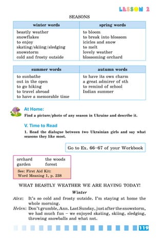 119
lesson 2
SEASONS
winter words spring words
beastly weather
snowflakes
to enjoy
skating/skiing/sledging
snowstorm
cold and frosty outside
to bloom
to break into blossom
icicles and snow
to melt
lovely weather
blossoming orchard
summer words autumn words
to sunbathe
out in the open
to go hiking
to travel abroad
to have a memorable time
to have its own charm
a great admirer of sth
to remind of school
Indian summer
At Home:
Find a picture/photo of any season in Ukraine and describe it.
V. Time to Read
1. Read the dialogue between two Ukrainian girls and say what
seasons they like most.
Go to Ex. 66–67 of your Workbook
orchard	 the woods
garden	forest
See: First Aid Kit:
Word Meaning 1, p. 238
WHAT BEASTLY WEATHER WE ARE HAVING TODAY!
Winter
Alex: 	 It’s so cold and frosty outside. I’m staying at home the
whole morning.
Helen:	Don’t grumble,Ann. LastSunday,justafterthesnowstorm,
we had much fun – we enjoyed skating, skiing, sledging,
throwing snowballs and what not.
 