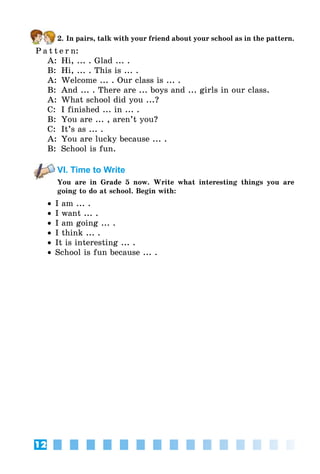 12
2. In pairs, talk with your friend about your school as in the pattern.
P a t t e r n:
A:	 Hi, ... . Glad ... .
B:	 Hi, ... . This is ... .
A:	 Welcome ... . Our class is ... .
B:	 And ... . There are ... boys and ... girls in our class.
A:	 What school did you ...?
C:	 I finished ... in ... .
B:	 You are ... , aren’t you?
C:	 It’s as ... .
A:	 You are lucky because ... .
B:	 School is fun.
VI. Time to Write
You are in Grade 5 now. Write what interesting things you are
going to do at school. Begin with:
•• I am ... .
•• I want ... .
•• I am going ... .
•• I think ... .
•• It is interesting ... .
•• School is fun because ... .
 