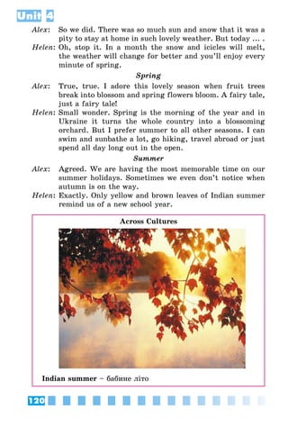 120
Unit 4
Alex:	 So we did. There was so much sun and snow that it was a
pity to stay at home in such lovely weather. But today ... .
Helen:	Oh, stop it. In a month the snow and icicles will melt,
the weather will change for better and you’ll enjoy every
minute of spring.
Spring
Alex:	 True, true. I adore this lovely season when fruit trees
break into blossom and spring flowers bloom. A fairy tale,
just a fairy tale!
Helen:	Small wonder. Spring is the morning of the year and in
Ukraine it turns the whole country into a blossoming
orchard. But I prefer summer to all other seasons. I can
swim and sunbathe a lot, go hiking, travel abroad or just
spend all day long out in the open.
Summer
Alex:	 Agreed. We are having the most memorable time on our
summer holidays. Sometimes we even don’t notice when
autumn is on the way.
Helen:	Exactly. Only yellow and brown leaves of Indian summer
remind us of a new school year.
Across Cultures
Indian summer – бабине літо
 