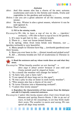121
lesson 2
Autumn
Alex:	 And this season also has a charm of its own: autumn
mushrooms and nuts in the forests and woods, fruits and
vegetables in the gardens and orchards ... .
Helen:	I see you are a great admirer of all the seasons, except
winter.
Alex: 	 No way. Winter is also a great season, whatever it can be
said against it.
Helen:	That’s better.
2. Fill in the missing words.
E x a m p l e:	We like to have a cup of tea in the ... (garden/
orchard). → We like to have a cup of tea in the garden.
1. It’s easy to get lost in the ... (forest/wood).
2. There is ... near our house (wood/forest).
3. In spring, when fruit trees break into blossom, our ...
(garden/orchard) is very beautiful.
4. Many people in Ukraine have big ... (orchards/gardens) near
their houses.
5. Have you ever been to the ... (forest/wood) and picked nuts?
6. All ... (forests/woods) are full of mushrooms in Ukraine in
autumn.
3. Read the sentences and say whose words these are and what they
mean.
E x a m p l e:	“What beastly weather we are having!” →
	 Alex says it about winter because it was cold and
frosty outside and he stayed at home.
1. “In a month the weather will change for better”.
2. “A fairy tale, just a fairy tale”.
3. “I can spend all days long out in the open”.
4. “It was a pity to stay at home in such lovely weather”.
5. “This season also has a charm of its own”.
6. “It turns Ukraine into a blossoming orchard”.
7. “I adore this lovely season”
4. Reproduce the characteristics of four seasons from the dialogue
and add 3-4 logically connected sentences.
E x a m p l e:	I adore this lovely season when fruit trees break into
blossom and spring flowers bloom. I like to go out of
town, to look at the snowdrops, to see how birds make
their nests. The weather is warm and sunny. We can
spend all days long outside.
 