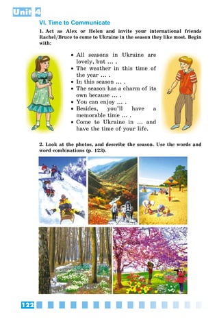 122
Unit 4
VI. Time to Communicate
1. Act as Alex or Helen and invite your international friends
Rachel/Bruce to come to Ukraine in the season they like most. Begin
with:
•• All seasons in Ukraine are
lovely, but ... .
•• The weather in this time of
the year ... .
•• In this season ... .
•• The season has a charm of its
own because ... .
•• You can enjoy ... .
•• Besides, you’ll have a
memorable time ... .
•• Come to Ukraine in ... and
have the time of your life.
2. Look at the photos, and describe the season. Use the words and
word combinations (p. 123).
 