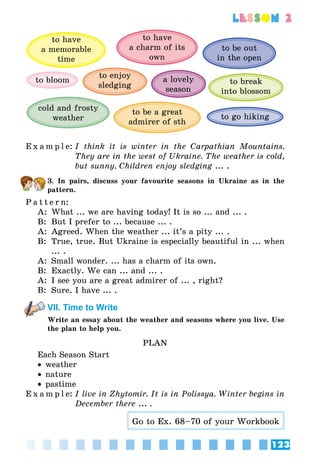 123
lesson 2
to be out
in the open
to bloom
cold and frosty
weather
to have
a memorable
time
a lovely
season
to break
into blossom
to be a great
admirer of sth
to go hiking
to have
a charm of its
own
to enjoy
sledging
E x a m p l e:	I think it is winter in the Carpathian Mountains.
They are in the west of Ukraine. The weather is cold,
but sunny. Children enjoy sledging ... .
3. In pairs, discuss your favourite seasons in Ukraine as in the
pattern.
P a t t e r n:
A:	 What ... we are having today! It is so ... and ... .
B:	 But I prefer to ... because ... .
A:	 Agreed. When the weather ... it’s a pity ... .
B:	 True, true. But Ukraine is especially beautiful in ... when
... .
A:	 Small wonder. ... has a charm of its own.
B:	 Exactly. We can ... and ... .
A:	 I see you are a great admirer of ... , right?
B:	 Sure. I have ... .
VII. Time to Write
Write an essay about the weather and seasons where you live. Use
the plan to help you.
PLAN
Each Season Start
•• weather
•• nature
•• pastime
E x a m p l e:	I live in Zhytomir. It is in Polissya. Winter begins in
December there ... .
Go to Ex. 68–70 of your Workbook
 