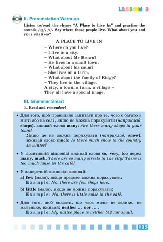 125
lesson 3
II. Pronunciation Warm-up
Listen to/read the rhyme “A Place to Live In” and practise the
sounds /dZ/, /I/. Say where these people live. What about you and
your relatives?
A PLACE TO LIVE IN
– Where do you live?
– I live in a city.
– What about Mr Brown?
– He lives in a small town.
– What about his mum?
– She lives on a farm.
– What about the family of Ridge?
– They live in the village.
A city, a town, a farm, a village –
They all have a special image.
III. Grammar Smart
1. Read and remember!
•• Для того, щоб правильно запитати про те, чого є багато в
місті або на селі, якщо це можна порахувати (наприклад,
shops), вживай слово many: Are there many shops in your
town?
Якщо це не можна порахувати (наприклад, snow),
вживай слово much: Is there much snow in the country
in winter?
•• У позитивній відповіді вживай слова so, very, too перед
many, much, There are so many streets in the city! There is
too much noise in the cafå!
•• У заперечній відповіді вживай:
a)	few (мало), якщо предмет можна порахувати:
	 E x a m p l e: No, there are few shops here.
b)	little (мало), якщо не можна порахувати:
	 E x a m p l e: No, there is little noise in the cafå.
•• Для того, щоб сказати, що твоє місце не велике, не
маленьке, вживай: neither ... nor ... .
	 E x a m p l e: My native place is neither big nor small.
 