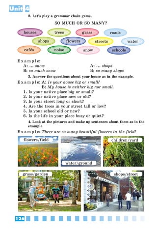 126
Unit 4
2. Let’s play a grammar chain game.
SO MUCH OR SO MANY?
schoolssnow
streets
houses trees
shops
noise
flowers
grass
cafås
water
roads
E x a m p l e:
A: ... snow 	 A: ... shops
B: so much snow 	 B: so many shops
3. Answer the questions about your house as in the example.
E x a m p l e:	A: Is your house big or small?
	 B: My house is neither big nor small.
1. Is your native place big or small?
2. Is your native place new or old?
3. Is your street long or short?
4. Are the trees in your street tall or low?
5. Is your school old or new?
6. Is the life in your place busy or quiet?
4. Look at the pictures and make up sentences about them as in the
example.
E x a m p l e:	There are so many beautiful flowers in the field!
flowers/field
water/ground
children/yard
grass/garden shops/street
 