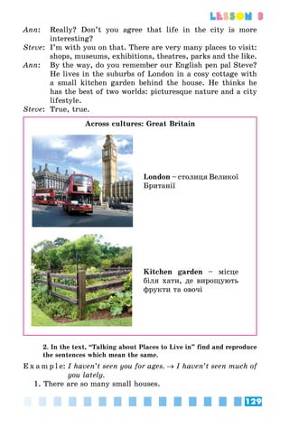 129
lesson 3
Ann:	 Really? Don’t you agree that life in the city is more
interesting?
Steve:	 I’m with you on that. There are very many places to visit:
shops, museums, exhibitions, theatres, parks and the like.
Ann:	 By the way, do you remember our English pen pal Steve?
He lives in the suburbs of London in a cosy cottage with
a small kitchen garden behind the house. He thinks he
has the best of two worlds: picturesque nature and a city
lifestyle.
Steve:	 True, true.
Across cultures: Great Britain
London – столиця Великої
Британії
Kitchen garden – місце
біля хати, де вирощу­ють
фрукти та овочі
2. In the text, “Talking about Places to Live in” find and reproduce
the sentences which mean the same.
E x a m p l e:	I haven’t seen you for ages. → I haven’t seen much of
you lately.
1. There are so many small houses.
 
