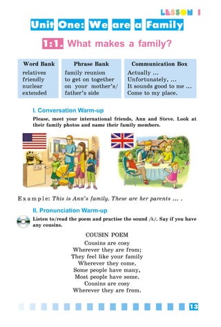 13
lesson 1
Unit One: We are a Family
1:1. What makes a family?
Word Bank Phrase Bank Communication Box
relatives
friendly
nuclear
extended
family reunion
to get on together
on your mother’s/
father’s side
Actually ...
Unfortunately, ...
It sounds good to me ...
Come to my place.
I. Conversation Warm-up
Please, meet your international friends, Ann and Steve. Look at
their family photos and name their family members.
E x a m p l e: This is Ann’s family. These are her parents ... .
II. Pronunciation Warm-up
Listen to/read the poem and practise the sound /k/. Say if you have
any cousins.
COUSIN POEM
Cousins are cosy
Wherever they are from;
They feel like your family
Wherever they come.
Some people have many,
Most people have some.
Cousins are cosy
Wherever they are from.
 
