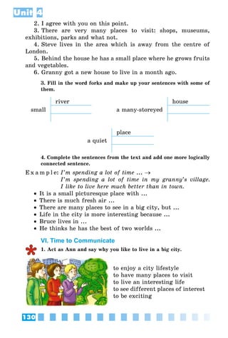 130
Unit 4
2. I agree with you on this point.
3. There are very many places to visit: shops, museums,
exhibitions, parks and what not.
4. Steve lives in the area which is away from the centre of
London.
5. Behind the house he has a small place where he grows fruits
and vegetables.
6. Granny got a new house to live in a month ago.
3. Fill in the word forks and make up your sentences with some of
them.
river house
small a many-storeyed
place
a quiet
4. Complete the sentences from the text and add one more logically
connected sentence.
E x a m p l e:	I’m spending a lot of time ... →
	 I’m spending a lot of time in my granny’s village.
I like to live here much better than in town.
•• It is a small picturesque place with ...
•• There is much fresh air ...
•• There are many places to see in a big city, but ...
•• Life in the city is more interesting because ...
•• Bruce lives in ...
•• He thinks he has the best of two worlds ...
VI. Time to Communicate
1. Act as Ann and say why you like to live in a big city.
to enjoy a city lifestyle
to have many places to visit
to live an interesting life
to see different places of interest
to be exciting
 