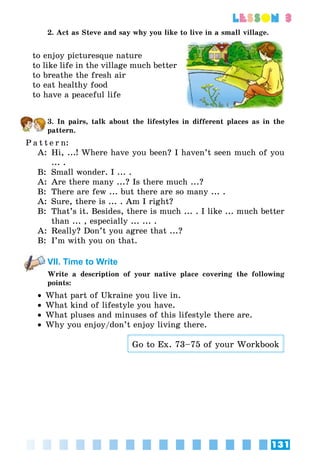 131
lesson 3
2. Act as Steve and say why you like to live in a small village.
to enjoy picturesque nature
to like life in the village much better
to breathe the fresh air
to eat healthy food
to have a peaceful life
3. In pairs, talk about the lifestyles in different places as in the
pattern.
P a t t e r n:
A:	 Hi, ...! Where have you been? I haven’t seen much of you
... .
B:	 Small wonder. I ... .
A:	 Are there many ...? Is there much ...?
B:	 There are few ... but there are so many ... .
A:	 Sure, there is ... . Am I right?
B:	 That’s it. Besides, there is much ... . I like ... much better
than ... , especially ... ... .
A:	 Really? Don’t you agree that ...?
B:	 I’m with you on that.
VII. Time to Write
Write a description of your native place covering the following
points:
•• What part of Ukraine you live in.
•• What kind of lifestyle you have.
•• What pluses and minuses of this lifestyle there are.
•• Why you enjoy/don’t enjoy living there.
Go to Ex. 73–75 of your Workbook
 