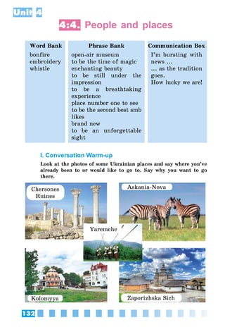 132
Unit 4
4:4. People and places
Word Bank Phrase Bank Communication Box
bonfire
embroidery
whistle
open-air museum
to be the time of magic
enchanting beauty
to be still under the
impression
to be a breathtaking
experience
place number one to see
to be the second best smb
likes
brand new
to be an unforgettable
sight
I’m bursting with
news ...
... as the tradition
goes.
How lucky we are!
I. Conversation Warm-up
Look at the photos of some Ukrainian places and say where you’ve
already been to or would like to go to. Say why you want to go
there.
Chersones
Ruines
Askania-Nova
Zaporizhska Sich
Yaremche
Kolomyya
 