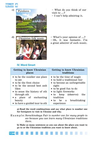 134
Unit 4
c) Pyrohovo – What do you think of our
visit to ...?
– I can’t help admiring it.
d)
Ukrainian folk music
– What’s your opinion of ...?
– Oh, it was fantastic. I’m
a great admirer of such music.
IV. Word Smart
Getting to know Ukrainian
places
Getting to know Ukrainian
traditions
•• to be the number one place
to see
•• to be the first choice
•• to be the second best smb
likes
•• to sense the history of sth
through sth
•• a place of enchanting
beauty
•• to have a guided tour to sth
•• to be the time of magic
•• to hold a traditional fair
•• to become an unforgettable
sight
•• to be good fun to do
•• to light fireworks
•• to keep (observe) the
tradition
•• to be a breathtaking
experience
a) Read the word combinations and say what place is number one
for foreigners to visit in Ukraine and why.
E x a m p l e:	Sorochinskaya Fair is number one for many people to
see because you can learn many Ukrainian traditions
there.
b) Make as many sentences as you can about the place you want to
go to or the Ukrainian tradition you want to know about.
 