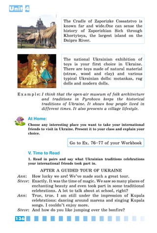 136
Unit 4
The Cradle of Zaporizke Cossatstvo is
known far and wide.One can sense the
history of Zaporizhian Sich through
Khortytsya, the largest island on the
Dnipro River.
The national Ukrainian exhibition of
toys is your first choice in Ukraine.
There are toys made of natural material
(straw, wood and clay) and various
typical Ukrainian dolls: motankas, rag
dolls and modern dolls.
E x a m p l e:	I think that the open-air museum of folk architecture
and traditions in Pyrohovo keeps the historical
traditions of Ukraine. It shows how people lived in
different times. It also presents a village lifestyle.
At Home:
Choose any interesting place you want to take your international
friends to visit in Ukraine. Present it to your class and explain your
choice.
Go to Ex. 76–77 of your Workbook
V. Time to Read
1. Read in pairs and say what Ukrainian traditions celebrations
your international friends took part in.
AFTER A GUIDED TOUR OF UKRAINE
Ann:	 How lucky we are! We’ve made such a great tour.
Steve:	 Exactly. It was the time of magic. We saw so many places of
enchanting beauty and even took part in some traditional
celebrations. A lot to talk about at school, right?
Ann:	 True, true. I am still under the impression of Kupala
celebrations: dancing around marena and singing Kupala
songs. I couldn’t enjoy more.
Steve:	 And how do you like jumping over the bonfire?
 