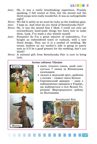 137
lesson 4
Ann:	 Oh, it was a really breathtaking experience. Frankly
speaking, I felt scared at first, but the second and the
third jumps were really wonderful. It was an unforgettable
sight!
Steve:	 We did it safely so we must be lucky as the tradition goes.
Ann:	 I hope so. And what do you think of Sorochynska Fair?
Steve:	 Oh, it was the second best I liked. I could not only see
extraordinary hand-made things but learn how to make
them. Look, I’ve made a clay whistle myself.
Ann:	 Fantastic! As I’m a great admirer of embroidery, I’ve
bought an embroidered towel or rushnyk, with a nice
floral design. They say it is a symbol of wedding. My
cousin Andrew on my mother’s side is going to marry
soon so it’ll be a good present for the wedding, don’t you
think?
Steve:	 A national gift from Sorochynska Fair is sure to bring
luck.
Across cultures: Ukraine
•• свято літнього сонця, який свят­
кується 7 липня за Юліанським
календарем
•• лялька в людський зріст, зроблена
з соломи – символ свята Купала
•• Сорочинський ярмарок – один з
найвідоміших ярмарків в Україні,
що відбувається в селі Великі Со­
рочинці Миргородського району
на Полтавщині
Kupala
Marena
Sorochyntsi Fair
 