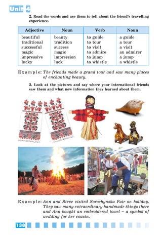 138
Unit 4
2. Read the words and use them to tell about the friend’s travelling
experience.
Adjective Noun Verb Noun
beautiful
traditional
successful
magic
impressive
lucky
beauty
tradition
success
magic
impression
luck
to guide
to tour
to visit
to admire
to jump
to whistle
a guide
a tour
a visit
an admirer
a jump
a whistle
E x a m p l e:	The friends made a grand tour and saw many places
of enchanting beauty.
3. Look at the pictures and say where your international friends
saw them and what new information they learned about them.
E x a m p l e:	Ann and Steve visited Sorochynska Fair on holiday.
They saw many extraordinary handmade things there
and Ann bought an embroidered towel – a symbol of
wedding for her cousin.
 