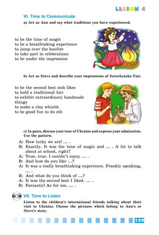 139
lesson 4
VI. Time to Communicate
a) Act as Ann and say what traditions you have experienced.
to be the time of magic
to be a breathtaking experience
to jump over the bonfire
to take part in celebrations
to be under the impression
b) Act as Steve and describe your impressions of Sorochynska Fair.
to be the second best smb likes
to hold a traditional fair
to exhibit extraordinary handmade
things
to make a clay whistle
to be good fun to do sth
c) In pairs, discuss your tour of Ukraine and express your admiration.
Use the pattern.
A:	 How lucky we are! ... .
B:	 Exactly. It was the time of magic and ... . A lot to talk
about at school, right?
A:	 True, true. I couldn’t enjoy ... .
B:	 And how do you like ...?
A:	 It was a really breathtaking experience. Frankly speaking,
... .
B:	 And what do you think of ...?
A:	 It was the second best I liked. ... .
B:	 Fantastic! As for me, ... .
VII. Time to Listen
Listen to the children’s international friends talking about their
visit to Ukraine. Choose the pictures which belong to Ann’s or
Steve’s story.
 