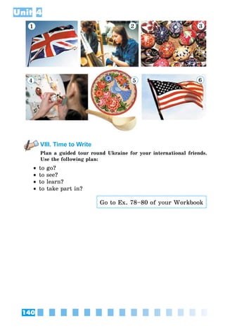 140
Unit 4
1 2 3
4 5 6
VIII. Time to Write
Plan a guided tour round Ukraine for your international friends.
Use the following plan:
•• to go?
•• to see?
•• to learn?
•• to take part in?
Go to Ex. 78–80 of your Workbook
 