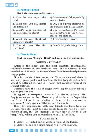 142
Unit 4
III. Function Smart
Match the questions to the answers.
1. How do you enjoy the
trip?
a) It was wonderful, especially
ancient halls.
2. What can you say about
the museum?
b) Oh, I’m a great admirer of
old customs and I like it a lot.
3. What’s your opinion of
the embroidered shirt?
c) Oh, it’s fantastic! I’ve seen
such a pattern in the towels,
but not on clothes.
4. What do you think of
these rare plants?
d) I can’t enjoy it more.
5. How do you like the
tradition?
e) I can’t help admiring them.
IV. Time to Read
Read the story “Young at Heart” and mark the true statements.
YOUNG AT HEART
Artek is the oldest and the most beautiful International
children’s centre on the southern coast of the Crimea. It was
founded in 1925 near the town of Gurzuf and immediately became
very popular.
Now it consists of ten camps of different shapes and sizes. It
has many green parks and beaches. Its territory stretches from
Mount Aiu-Dag all the way to Genoese Rocks and the ruins of the
ancient fortress.
Children have the time of magic travelling by bus or taking a
boat trip out to sea.  
It is good fun to explore the world from the top of Mount Aiu-
Dag (also known as Bear Mountain, which is an unforgettable
sight), go hiking to extraordinary places or just discovering
science at Artek’s space exhibition and TV studio.
Every day you socialize with your friends and learn from one
another. You also meet famous people from the world of sport,
science or art. But the highlight of your stay in Artek is the
campfire by which you care and share until after dark.
STATEMENTS
1. Artek is situated on the western coast of the Crimea.
2. Artek has big and small camps of different shapes.
 