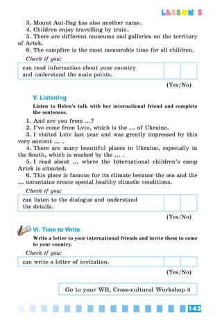 143
lesson 5
3. Mount Aui-Dag has also another name.
4. Children enjoy travelling by train.
5. There are different museums and galleries on the territory
of Artek.
6. The campfire is the most memorable time for all children.
Check if you:
can read information about your country
and understand the main points.
(Yes/No)
V. Listening
Listen to Helen’s talk with her international friend and complete
the sentences.
1. And are you from ...?
2. I’ve come from Lviv, which is the ... of Ukraine.
3. I visited Lviv last year and was greatly impressed by this
very ancient ... .
4. There are many beautiful places in Ukraine, especially in
the South, which is washed by the ... .
5. I read about ... where the International children’s camp
Artek is situated.
6. This place is famous for its climate because the sea and the
... mountains create special healthy climatic conditions.
Check if you:
can listen to the dialogue and understand
the details.
(Yes/No)
VI. Time to Write
Write a letter to your international friends and invite them to come
to your country.
Check if you:
can write a letter of invitation.
(Yes/No)
Go to your WB, Cross-cultural Workshop 4
 