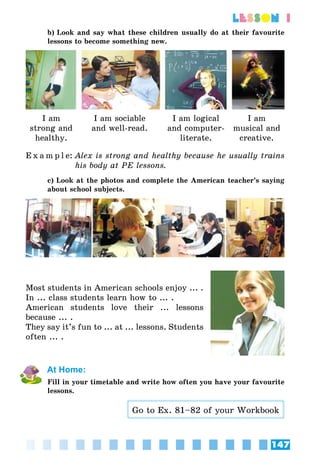 147
lesson 1
b) Look and say what these children usually do at their favourite
lessons to become something new.
I am
strong and
healthy.
I am sociable
and well-read.
I am logical
and computer-
literate.
I am
musical and
creative.
E x a m p l e:	Alex is strong and healthy because he usually trains
his body at PE lessons.
c) Look at the photos and complete the American teacher’s saying
about school subjects.
Most students in American schools enjoy ... .
In ... class students learn how to ... .
American students love their ... lessons
because ... .
They say it’s fun to ... at ... lessons. Students
often ... .
At Home:
Fill in your timetable and write how often you have your favourite
lessons.
Go to Ex. 81–82 of your Workbook
 